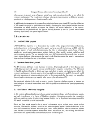 170 Computer Science & Information Technology (CS & IT)
infrastructure to control a set of agents, using basic math operations in order to not affect the
system’s performance. The results were obtained using as test environment an IDS over a multi-
agent system with its processes, functions and results.
In addition to implementing the proposed security tools in an agent-based IDS, another objective
of this paper is to prove its implementation viability, in any agent platform that handles sensitive
information or which requires to ensure the integrity of agents belonging to the system,
independent of the platform and the type of service provided by such a system, and without
affecting significantly the system’s performance.
2. BACKGROUND
2.1 LAOCOONTE project
LAOCOONTE´s objective is to demonstrate the validity of the proposed security mechanisms,
testing them in an environment based on agents and as a case of study, using an IDS with the
common features of such tools, but minimizing the risks of using mobile agents. Some of these
attacks are: agent against agent, agent against platform, others entities against a platform and
platform against agents. The last scenario, is the more difficult to solve because of when an agent
comes into a platform, it has access to the agent's code. For this reason, the security mechanisms
presented can be adapted to any system based on agents.
2.2 Intrusion Detection Systems
An IDS monitors different events that may occur in a determined network or host. Such events
could affect any network security service (confidentiality, integrity, availability). The IDS must
be flexible and must be able to detect and trace each alert, in such a way that does not affect the
system’s performance. A multi-agent system is a deployment option for an IDS, because it could
allow the execution of intrusion detection tasks in the system, and also the agents can specialize
themselves in order to carry out specific jobs, among other advantages [3].
The deployed solution is focused on attacks coming from the platform against a resident or
itinerant agent, because it is one of the most difficult problems to solve in the agent programming
paradigm.
2.3 Hierarchical IDS based on agents
In this context, a hierarchical scenario has a central agent controlling a set of subordinated agents,
and each central agent is in charge of blocking, stopping, eliminating or cutting the connection
with any malicious entity. It is important because the jobs can be distributed among agents and in
this way it is possible to avoid bottlenecks.
There are four attack scenarios in an agent environment: agent against agent, agent against
platform, other entities against a platform and platform against agents, where the last one, is the
more difficult to solve because when an agent comes into a platform, it has access to the agent's
code and the collected responses from other hosts. Because of this, the security mechanisms
presented in this paper can be adapted to any system based on agents.
 