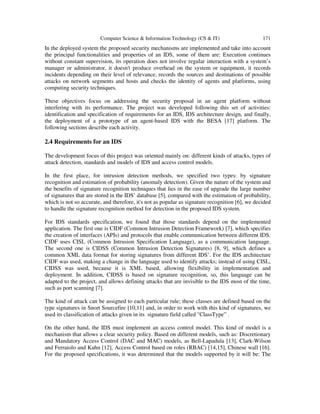 Computer Science & Information Technology (CS & IT) 171
In the deployed system the proposed security mechanisms are implemented and take into account
the principal functionalities and properties of an IDS, some of them are: Execution continues
without constant supervision, its operation does not involve regular interaction with a system’s
manager or administrator, it doesn't produce overhead on the system or equipment, it records
incidents depending on their level of relevance, records the sources and destinations of possible
attacks on network segments and hosts and checks the identity of agents and platforms, using
computing security techniques.
These objectives focus on addressing the security proposal in an agent platform without
interfering with its performance. The project was developed following this set of activities:
identification and specification of requirements for an IDS, IDS architecture design, and finally,
the deployment of a prototype of an agent-based IDS with the BESA [17] platform. The
following sections describe each activity.
2.4 Requirements for an IDS
The development focus of this project was oriented mainly on: different kinds of attacks, types of
attack detection, standards and models of IDS and access control models.
In the first place, for intrusion detection methods, we specified two types: by signature
recognition and estimation of probability (anomaly detection). Given the nature of the system and
the benefits of signature recognition techniques that lies in the ease of upgrade the large number
of signatures that are stored in the IDS’ database [5], compared with the estimation of probability,
which is not so accurate, and therefore, it's not as popular as signature recognition [6], we decided
to handle the signature recognition method for detection in the proposed IDS system.
For IDS standards specification, we found that those standards depend on the implemented
application. The first one is CIDF (Common Intrusion Detection Framework) [7], which specifies
the creation of interfaces (APIs) and protocols that enable communication between different IDS.
CIDF uses CISL (Common Intrusion Specification Language), as a communication language.
The second one is CIDSS (Common Intrusion Detection Signatures) [8, 9], which defines a
common XML data format for storing signatures from different IDS’. For the IDS architecture
CIDF was used, making a change in the language used to identify attacks; instead of using CISL,
CIDSS was used, because it is XML based, allowing flexibility in implementation and
deployment. In addition, CIDSS is based on signature recognition, so, this language can be
adapted to the project, and allows defining attacks that are invisible to the IDS most of the time,
such as port scanning [7].
The kind of attack can be assigned to each particular rule; these classes are defined based on the
type signatures in Snort Sourcefire [10,11] and, in order to work with this kind of signatures, we
used its classification of attacks given in its signature field called "ClassType” .
On the other hand, the IDS must implement an access control model. This kind of model is a
mechanism that allows a clear security policy. Based on different models, such as: Discretionary
and Mandatory Access Control (DAC and MAC) models, as Bell-Lapadula [13], Clark-Wilson
and Ferraiolo and Kuhn [12], Access Control based on roles (RBAC) [14,15], Chinese wall [16].
For the proposed specifications, it was determined that the models supported by it will be: The
 