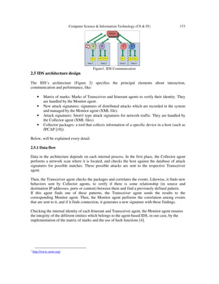 Computer Science & Information Technology (CS & IT) 173
Figure1. IDS Communication
2.5 IDS architecture design
The IDS’s architecture (Figure 2) specifies the principal elements about interaction,
communication and performance, like:
• Matrix of marks: Marks of Transceiver and Itinerant agents to verify their identity. They
are handled by the Monitor agent.
• New attack signatures: signatures of distributed attacks which are recorded in the system
and managed by the Monitor agent (XML file).
• Attack signatures: Snort1 type attack signatures for network traffic. They are handled by
the Collector agent (XML files).
• Collector packages: a tool that collects information of a specific device in a host (such as
JPCAP [18]).
Below, will be explained every detail.
2.5.1 Data flow
Data in the architecture depends on each internal process. In the first place, the Collector agent
performs a network scan where it is located, and checks the host against the database of attack
signatures for possible matches. These possible attacks are sent to the respective Transceiver
agent.
Then, the Transceiver agent checks the packages and correlates the events. Likewise, it finds new
behaviors sent by Collector agents, to verify if there is some relationship (in source and
destination IP addresses, ports or content) between them and find a previously defined pattern.
If this agent finds one of these patterns, the Transceiver agent sends the results to the
corresponding Monitor agent. Then, the Monitor agent performs the correlation among events
that are sent to it, and if it finds connection, it generates a new signature with these findings.
Checking the internal identity of each Itinerant and Transceiver agent, the Monitor agent ensures
the integrity of the different entities which belongs to the agent-based IDS, in our case, by the
implementation of the matrix of marks and the use of hash functions [4].
1 http://www.snort.org/
 