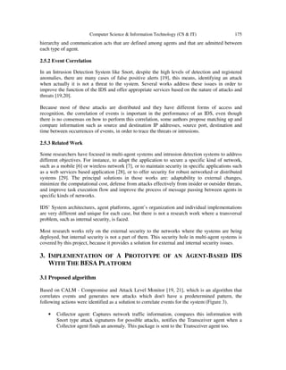 Computer Science & Information Technology (CS & IT) 175
hierarchy and communication acts that are defined among agents and that are admitted between
each type of agent.
2.5.2 Event Correlation
In an Intrusion Detection System like Snort, despite the high levels of detection and registered
anomalies, there are many cases of false positive alerts [19], this means, identifying an attack
when actually it is not a threat to the system. Several works address these issues in order to
improve the function of the IDS and offer appropriate services based on the nature of attacks and
threats [19,20].
Because most of these attacks are distributed and they have different forms of access and
recognition, the correlation of events is important in the performance of an IDS, even though
there is no consensus on how to perform this correlation, some authors propose matching up and
compare information such as source and destination IP addresses, source port, destination and
time between occurrences of events, in order to trace the threats or intrusions.
2.5.3 Related Work
Some researchers have focused in multi-agent systems and intrusion detection systems to address
different objectives. For instance, to adapt the application to secure a specific kind of network,
such as a mobile [6] or wireless network [7], or to maintain security in specific applications such
as a web services based application [28], or to offer security for robust networked or distributed
systems [29]. The principal solutions in those works are: adaptability to external changes,
minimize the computational cost, defense from attacks effectively from insider or outsider threats,
and improve task execution flow and improve the process of message passing between agents in
specific kinds of networks.
IDS’ System architectures, agent platforms, agent’s organization and individual implementations
are very different and unique for each case, but there is not a research work where a transversal
problem, such as internal security, is faced.
Most research works rely on the external security to the networks where the systems are being
deployed, but internal security is not a part of them. This security hole in multi-agent systems is
covered by this project, because it provides a solution for external and internal security issues.
3. IMPLEMENTATION OF A PROTOTYPE OF AN AGENT-BASED IDS
WITH THE BESA PLATFORM
3.1 Proposed algorithm
Based on CALM - Compromise and Attack Level Monitor [19, 21], which is an algorithm that
correlates events and generates new attacks which don't have a predetermined pattern, the
following actions were identified as a solution to correlate events for the system (Figure 3).
• Collector agent: Captures network traffic information, compares this information with
Snort type attack signatures for possible attacks, notifies the Transceiver agent when a
Collector agent finds an anomaly. This package is sent to the Transceiver agent too.
 