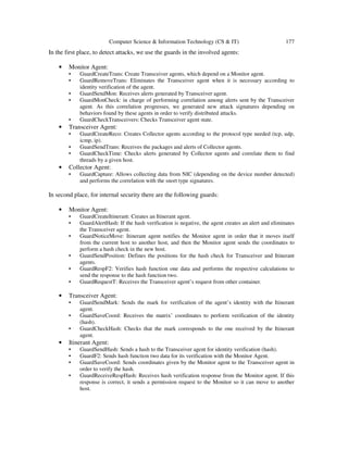 Computer Science & Information Technology (CS & IT) 177
In the first place, to detect attacks, we use the guards in the involved agents:
• Monitor Agent:
• GuardCreateTrans: Create Transceiver agents, which depend on a Monitor agent.
• GuardRemoveTrans: Eliminates the Transceiver agent when it is necessary according to
identity verification of the agent.
• GuardSendMon: Receives alerts generated by Transceiver agent.
• GuardMonCheck: in charge of performing correlation among alerts sent by the Transceiver
agent. As this correlation progresses, we generated new attack signatures depending on
behaviors found by these agents in order to verify distributed attacks.
• GuardCheckTransceivers: Checks Transceiver agent state.
• Transceiver Agent:
• GuardCreateReco: Creates Collector agents according to the protocol type needed (tcp, udp,
icmp, ip).
• GuardSendTrans: Receives the packages and alerts of Collector agents.
• GuardCheckTime: Checks alerts generated by Collector agents and correlate them to find
threads by a given host.
• Collector Agent:
• GuardCapture: Allows collecting data from NIC (depending on the device number detected)
and performs the correlation with the snort type signatures.
In second place, for internal security there are the following guards:
• Monitor Agent:
• GuardCreateItinerant: Creates an Itinerant agent.
• GuardAlertHash: If the hash verification is negative, the agent creates an alert and eliminates
the Transceiver agent.
• GuardNoticeMove: Itinerant agent notifies the Monitor agent in order that it moves itself
from the current host to another host, and then the Monitor agent sends the coordinates to
perform a hash check in the new host.
• GuardSendPosition: Defines the positions for the hash check for Transceiver and Itinerant
agents.
• GuardRespF2: Verifies hash function one data and performs the respective calculations to
send the response to the hash function two.
• GuardRequestT: Receives the Transceiver agent’s request from other container.
• Transceiver Agent:
• GuardSendMark: Sends the mark for verification of the agent’s identity with the Itinerant
agent.
• GuardSaveCoord: Receives the matrix’ coordinates to perform verification of the identity
(hash).
• GuardCheckHash: Checks that the mark corresponds to the one received by the Itinerant
agent.
• Itinerant Agent:
• GuardSendHash: Sends a hash to the Transceiver agent for identity verification (hash).
• GuardF2: Sends hash function two data for its verification with the Monitor Agent.
• GuardSaveCoord: Sends coordinates given by the Monitor agent to the Transceiver agent in
order to verify the hash.
• GuardReceiveRespHash: Receives hash verification response from the Monitor agent. If this
response is correct, it sends a permission request to the Monitor so it can move to another
host.
 