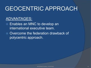 GEOCENTRIC APPROACH
ADVANTAGES:
 Enables an MNC to develop an
international executive team.
 Overcome the federation drawback of
polycentric approach.
13INTERNATIONAL STAFFING
 