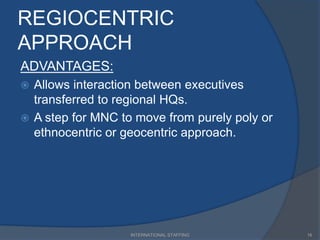 REGIOCENTRIC
APPROACH
ADVANTAGES:
 Allows interaction between executives
transferred to regional HQs.
 A step for MNC to move from purely poly or
ethnocentric or geocentric approach.
16INTERNATIONAL STAFFING
 