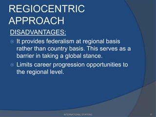 REGIOCENTRIC
APPROACH
DISADVANTAGES:
 It provides federalism at regional basis
rather than country basis. This serves as a
barrier in taking a global stance.
 Limits career progression opportunities to
the regional level.
17INTERNATIONAL STAFFING
 