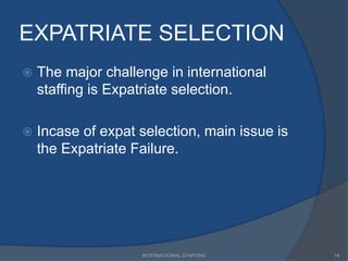 EXPATRIATE SELECTION
 The major challenge in international
staffing is Expatriate selection.
 Incase of expat selection, main issue is
the Expatriate Failure.
19INTERNATIONAL STAFFING
 