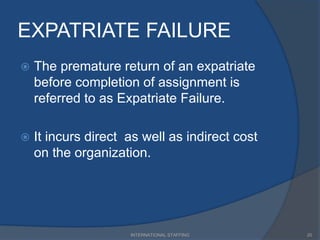 EXPATRIATE FAILURE
 The premature return of an expatriate
before completion of assignment is
referred to as Expatriate Failure.
 It incurs direct as well as indirect cost
on the organization.
20INTERNATIONAL STAFFING
 