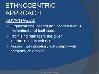 ETHNOCENTRIC
APPROACH
ADVANTAGES:
 Organizational control and coordination is
maintained and facilitated.
 Promising managers are given
international experience.
 Assure that subsidiary will comply with
company objectives.
6INTERNATIONAL STAFFING
 