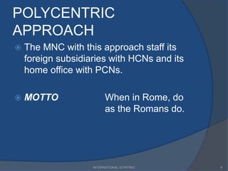 POLYCENTRIC
APPROACH
 The MNC with this approach staff its
foreign subsidiaries with HCNs and its
home office with PCNs.
 MOTTO When in Rome, do
as the Romans do.
8INTERNATIONAL STAFFING
 