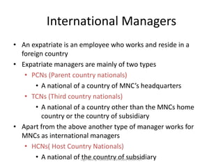 International Managers
• An expatriate is an employee who works and reside in a
foreign country
• Expatriate managers are mainly of two types
• PCNs (Parent country nationals)
• A national of a country of MNC’s headquarters
• TCNs (Third country nationals)
• A national of a country other than the MNCs home
country or the country of subsidiary
• Apart from the above another type of manager works for
MNCs as international managers
• HCNs( Host Country Nationals)
• A national of the country of subsidiaryLigo Koshy, Assistant Professor, MACFAST
 