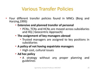 Various Transfer Policies
• Four different transfer policies found in MNCs (Borg and
Harzing,1995)
• Extensive and planned transfer of personal
• PCNs, TCNs and HCNs are moved across subsidiaries
and HQ ( Geocentric Approach)
• The assignment of key managers abroad
• Trusted managers are assigned to key positions in
subsidiaries
• A policy of not having expatriate managers
• High cost, cultural issues
• Ad hoc policy
• A strategy without any proper planning and
guidelines
20Ligo Koshy, Assistant Professor, MACFAST
 