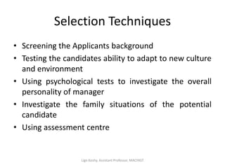 Selection Techniques
• Screening the Applicants background
• Testing the candidates ability to adapt to new culture
and environment
• Using psychological tests to investigate the overall
personality of manager
• Investigate the family situations of the potential
candidate
• Using assessment centre
Ligo Koshy, Assistant Professor, MACFAST
 