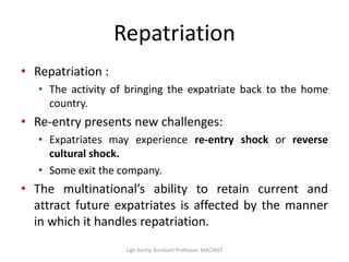 Repatriation
• Repatriation :
• The activity of bringing the expatriate back to the home
country.
• Re-entry presents new challenges:
• Expatriates may experience re-entry shock or reverse
cultural shock.
• Some exit the company.
• The multinational’s ability to retain current and
attract future expatriates is affected by the manner
in which it handles repatriation.
Ligo Koshy, Assistant Professor, MACFAST
 