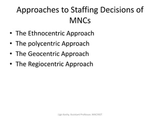 Approaches to Staffing Decisions of
MNCs
• The Ethnocentric Approach
• The polycentric Approach
• The Geocentric Approach
• The Regiocentric Approach
Ligo Koshy, Assistant Professor, MACFAST
 