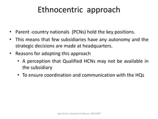 Ethnocentric approach
• Parent -country nationals (PCNs) hold the key positions.
• This means that few subsidiaries have any autonomy and the
strategic decisions are made at headquarters.
• Reasons for adopting this approach
• A perception that Qualified HCNs may not be available in
the subsidiary
• To ensure coordination and communication with the HQs
Ligo Koshy, Assistant Professor, MACFAST
 