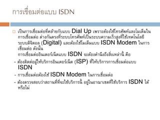 การเชื่อมต่อแบบ ISDN
 เป็นการเชื่อมต่อที่คล้ายกับแบบ Dial Up เพราะต้องใช้โทรศัพท์และโมเด็มใน
การเชื่อมต่อ ต่างกันตรงที่ระบบโทรศัพท์เป็นระบบความเร็วสูงที่ใช้เทคโนโลยี
ระบบดิจิตอล (Digital) และต้องใช้โมเด็มแบบ ISDN Modem ในการ
เชื่อมต่อ ดังนั้น
การเชื่อมต่ออินเตอร์เน็ตแบบ ISDN จะต้องคานึงถึงสิ่งเหล่านี้ คือ
- ต้องติดต่อผู้ให้บริการอินเตอร์เน็ต (ISP) ที่ให้บริการการเชื่อมต่อแบบ
ISDN
- การเชื่อมต่อต้องใช้ ISDN Modem ในการเชื่อมต่อ
- ต้องตรวจสอบว่าสถานที่ที่จะใช้บริการนี้ อยู่ในอาณาเขตที่ใช้บริการ ISDN ได้
หรือไม่
 