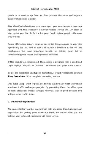 Internet Marketing for FREE


products or services up front, or they promote the same lead capture
page everyone else is using.


Like classified advertising in a newspaper, you want to use a two step
approach with this technique. Get your visitors to your site. Get them to
sign up for your list. In fact, a list page (lead capture page) is the easy
way to do it.


Again, offer a free report, ezine, or opt in list. Create a page on your site
specifically for this, and be sure and include a headline at the top that
emphasizes the most        important benefit for joining      your list or
downloading your report. Make yourself different.


If this sounds too complicated, then choose a program with a good lead
capture page that you can promote. Use this for your page in the rotator.


To get the most from this type of marketing, I would recommend you use
Easy Downlines. It's a complete marketing system.


One other thing I want to point out here is that you also want to promote
whatever traffic exchanges you join. By promoting them, this allows you
to earn additional credits through referrals. This is good because you
will get more traffic faster.


3. Build your reputation.


No single strategy on the Internet will help you more than building your
reputation. By getting your name out there, no matter what you are
selling, your potential customers will come to you.




                                     10
 