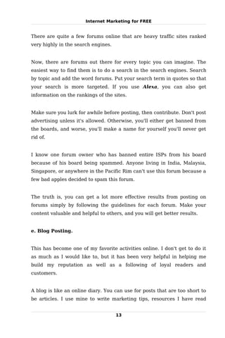 Internet Marketing for FREE


There are quite a few forums online that are heavy traffic sites ranked
very highly in the search engines.


Now, there are forums out there for every topic you can imagine. The
easiest way to find them is to do a search in the search engines. Search
by topic and add the word forums. Put your search term in quotes so that
your search is more targeted. If you use Alexa, you can also get
information on the rankings of the sites.


Make sure you lurk for awhile before posting, then contribute. Don't post
advertising unless it's allowed. Otherwise, you'll either get banned from
the boards, and worse, you'll make a name for yourself you'll never get
rid of.


I know one forum owner who has banned entire ISPs from his board
because of his board being spammed. Anyone living in India, Malaysia,
Singapore, or anywhere in the Pacific Rim can't use this forum because a
few bad apples decided to spam this forum.


The truth is, you can get a lot more effective results from posting on
forums simply by following the guidelines for each forum. Make your
content valuable and helpful to others, and you will get better results.


e. Blog Posting.


This has become one of my favorite activities online. I don't get to do it
as much as I would like to, but it has been very helpful in helping me
build my reputation as well as a following of loyal readers and
customers.


A blog is like an online diary. You can use for posts that are too short to
be articles. I use mine to write marketing tips, resources I have read


                                     13
 