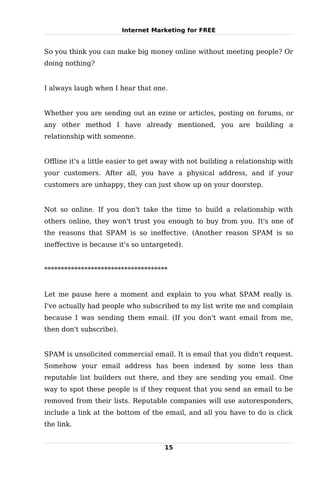 Internet Marketing for FREE


So you think you can make big money online without meeting people? Or
doing nothing?


I always laugh when I hear that one.


Whether you are sending out an ezine or articles, posting on forums, or
any other method I have already mentioned, you are building a
relationship with someone.


Offline it's a little easier to get away with not building a relationship with
your customers. After all, you have a physical address, and if your
customers are unhappy, they can just show up on your doorstep.


Not so online. If you don't take the time to build a relationship with
others online, they won't trust you enough to buy from you. It's one of
the reasons that SPAM is so ineffective. (Another reason SPAM is so
ineffective is because it's so untargeted).


*************************************


Let me pause here a moment and explain to you what SPAM really is.
I've actually had people who subscribed to my list write me and complain
because I was sending them email. (If you don't want email from me,
then don't subscribe).


SPAM is unsolicited commercial email. It is email that you didn't request.
Somehow your email address has been indexed by some less than
reputable list builders out there, and they are sending you email. One
way to spot these people is if they request that you send an email to be
removed from their lists. Reputable companies will use autoresponders,
include a link at the bottom of the email, and all you have to do is click
the link.


                                     15
 