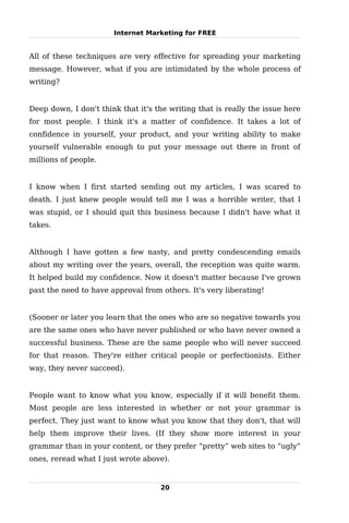 Internet Marketing for FREE


All of these techniques are very effective for spreading your marketing
message. However, what if you are intimidated by the whole process of
writing?


Deep down, I don't think that it's the writing that is really the issue here
for most people. I think it's a matter of confidence. It takes a lot of
confidence in yourself, your product, and your writing ability to make
yourself vulnerable enough to put your message out there in front of
millions of people.


I know when I first started sending out my articles, I was scared to
death. I just knew people would tell me I was a horrible writer, that I
was stupid, or I should quit this business because I didn't have what it
takes.


Although I have gotten a few nasty, and pretty condescending emails
about my writing over the years, overall, the reception was quite warm.
It helped build my confidence. Now it doesn't matter because I've grown
past the need to have approval from others. It's very liberating!


(Sooner or later you learn that the ones who are so negative towards you
are the same ones who have never published or who have never owned a
successful business. These are the same people who will never succeed
for that reason. They're either critical people or perfectionists. Either
way, they never succeed).


People want to know what you know, especially if it will benefit them.
Most people are less interested in whether or not your grammar is
perfect. They just want to know what you know that they don't, that will
help them improve their lives. (If they show more interest in your
grammar than in your content, or they prefer “pretty” web sites to “ugly”
ones, reread what I just wrote above).


                                    20
 