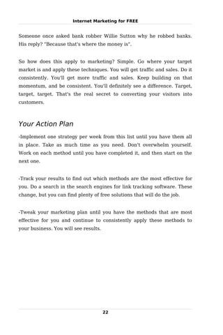Internet Marketing for FREE


Someone once asked bank robber Willie Sutton why he robbed banks.
His reply? "Because that's where the money is".


So how does this apply to marketing? Simple. Go where your target
market is and apply these techniques. You will get traffic and sales. Do it
consistently. You'll get more traffic and sales. Keep building on that
momentum, and be consistent. You'll definitely see a difference. Target,
target, target. That's the real secret to converting your visitors into
customers.



Your Action Plan
-Implement one strategy per week from this list until you have them all
in place. Take as much time as you need. Don't overwhelm yourself.
Work on each method until you have completed it, and then start on the
next one.


-Track your results to find out which methods are the most effective for
you. Do a search in the search engines for link tracking software. These
change, but you can find plenty of free solutions that will do the job.


-Tweak your marketing plan until you have the methods that are most
effective for you and continue to consistently apply these methods to
your business. You will see results.




                                       22
 