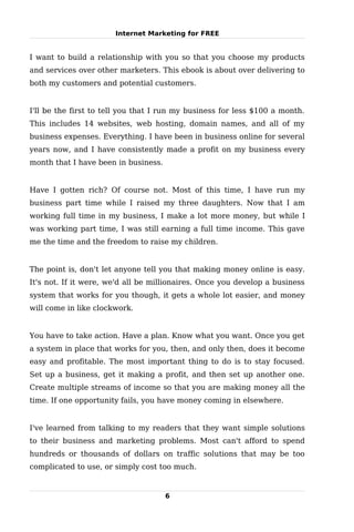 Internet Marketing for FREE


I want to build a relationship with you so that you choose my products
and services over other marketers. This ebook is about over delivering to
both my customers and potential customers.


I'll be the first to tell you that I run my business for less $100 a month.
This includes 14 websites, web hosting, domain names, and all of my
business expenses. Everything. I have been in business online for several
years now, and I have consistently made a profit on my business every
month that I have been in business.


Have I gotten rich? Of course not. Most of this time, I have run my
business part time while I raised my three daughters. Now that I am
working full time in my business, I make a lot more money, but while I
was working part time, I was still earning a full time income. This gave
me the time and the freedom to raise my children.


The point is, don't let anyone tell you that making money online is easy.
It's not. If it were, we'd all be millionaires. Once you develop a business
system that works for you though, it gets a whole lot easier, and money
will come in like clockwork.


You have to take action. Have a plan. Know what you want. Once you get
a system in place that works for you, then, and only then, does it become
easy and profitable. The most important thing to do is to stay focused.
Set up a business, get it making a profit, and then set up another one.
Create multiple streams of income so that you are making money all the
time. If one opportunity fails, you have money coming in elsewhere.


I've learned from talking to my readers that they want simple solutions
to their business and marketing problems. Most can't afford to spend
hundreds or thousands of dollars on traffic solutions that may be too
complicated to use, or simply cost too much.


                                      6
 