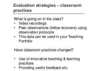 Evaluation strategies – classroom
practices
What is going on in the class?
• Video recordings
• Peer observations (fellow lecturers) using
observation protocols
• This data can be used in your Teaching
Portfolio
Have classroom practices changed?
• Use of innovative teaching & learning
practices
• Providing useful feedback etc.
 