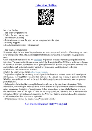 Interview Outline
Interview Outline
1.Pre–interview preparation
2.Select the interviewing panel
3.Information Gathering
4.Determine and prepare the interviewing venue and specific place
5.Building Rapport
6.Conducting the interview (interrogation)
1.Pre–Interview Preparation
Resources might include recording equipment, such as cameras and recorders, if necessary. At times,
note taking is important. Having the appropriate materials available, including books, papers and
pens.
Other important elements of the pre–interview preparation include determining the purpose of the
interview. The purpose in this case would mainly be determining if the NCO was under surveillance,
or elicitation occurred, with the motive of getting information. Review the goal of the interview: the
end product, such as the information wanted, key issues, and identification of collection
requirements, and the situation involved.
2.Select the Interviewing Panel...show more content...
The panelists ought to be extremely knowledgeable in diplomatic matters, secrets and investigative
intelligence. They ought to be informed on matters of the Eastern bloc country in question, that the
NCO has returned from, as well as the and the relationship between the countries; current, past and
probable future.
3.Information Gathering Background information relevant to the case is very important. With
information, conducting an interview from even a manipulative position leads to more credible and
rather an accurate formation of questions and follow up questions in case of clarification or where
the interviewee veers off the topic. If there are too many questions, this could lead to a shut down in
interaction. If there are not enough questions, the NCO may become uncomfortable. It is important
to utilize non–directive, open–ended questions .
4.Determine and Prepare the Interviewing Venue and Specific
Get more content on HelpWriting.net
 