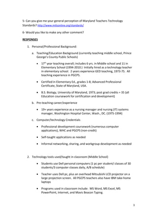 5- Can you give me your general perception of Maryland Teachers Technology
Standards? http://www.mttsonline.org/standards/

6- Would you like to make any other comment?

RESPONSES

   1. Personal/Professional Background:

      a. Teaching/Education Background (currently teaching middle school, Prince
         George’s County Public Schools)

          •   17th year teaching overall; includes 6 yrs. in Middle school and 11 in
              Elementary School (1994-2010.) Initially hired as a technology teacher
              in elementary school. 2 years experience GED teaching, 1973-75. All
              teaching experience in PGCPS.

          •   Certified in Elementary Ed., grades 1-8; Advanced Professional
              Certificate, State of Maryland, USA.

          •   B.S. Biology, University of Maryland, 1973; post grad credits = 35 (all
              Education coursework for certification and development)

      b. Pre-teaching career/experience

          •   19+ years experience as a nursing manager and nursing (IT) systems
              manager, Washington Hospital Center, Wash., DC. (1975-1994)

      c. Computer/technology Credentials

          •   Professional development coursework (numerous computer
              applications), WHC and PGCPS (non-credit)

          •   Self-taught applications as needed

          •   Informal networking, sharing, and workgroup development as needed



   2. Technology tools used/taught in classroom (Middle School)

          •   Students use Dell personal computers (1 pc per student/ classes of 30
              students/3 computer classes daily, A/B schedule)

          •   Teacher uses Dell pc, plus an overhead Mitsubishi LCD projector on a
              large projection screen. All PGCPS teachers also have IBM take-home
              laptops

          •   Programs used in classroom include: MS Word, MS Excel, MS
              PowerPoint, Internet, and Mavis Beacon Typing.


                                                                                        3
 