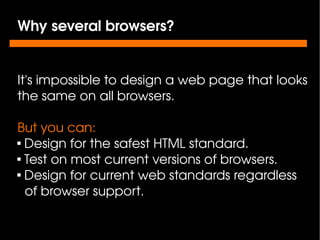 Why several browsers?


    It's impossible to design a web page that looks 
    the same on all browsers.

    But you can:
    
      Design for the safest HTML standard.
    
      Test on most current versions of browsers.
    
      Design for current web standards regardless    
      of browser support.

                            
 