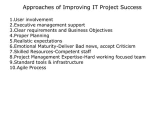 • Approaches of Improving IT Project Success
1.User involvement
2.Executive management support
3.Clear requirements and Business Objectives
4.Proper Planning
5.Realistic expectations
6.Emotional Maturity-Deliver Bad news, accept Criticism
7.Skilled Resources-Competent staff
8.Project Management Expertise-Hard working focused team
9.Standard tools & infrastructure
10.Agile Process
 