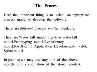 The Process
Here the important thing is to select an appropriate
process model to develop the software.
There are different process models available.
They are Water fall model, Iterative water fall
model,Prototyping model,Evolutionary
model,RAD(Rapid Application Development) model,
Spiral model.
In practice we may use any one of the above
models or a combination of the above models.
 