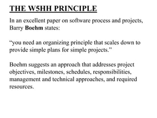 THE W5HH PRINCIPLE
In an excellent paper on software process and projects,
Barry Boehm states:
“you need an organizing principle that scales down to
provide simple plans for simple projects.”
Boehm suggests an approach that addresses project
objectives, milestones, schedules, responsibilities,
management and technical approaches, and required
resources.
 