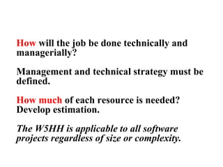 How will the job be done technically and
managerially?
Management and technical strategy must be
defined.
How much of each resource is needed?
Develop estimation.
The W5HH is applicable to all software
projects regardless of size or complexity.
 