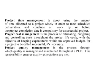 Project time management is about using the amount
of time allocated to a project wisely in order to meet scheduled
deliverables and conclude all work by or before
the project completion date is compulsory for a successful project.
Project cost management is the process of estimating, budgeting
and controlling costs throughout the project life cycle, with the
objective of keeping expenditures within the approved budget, for
a project to be called successful, it's necessary.
Project quality management is the process through
which quality is managed and maintained throughout a PLC. This
responsibility ensures quality expectations are met.
 