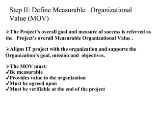 Step II: Define Measurable Organizational
Value (MOV)
⮚The Project’s overall goal and measure of success is referred as
the Project’s overall Measurable Organizational Value .
⮚Aligns IT project with the organization and supports the
Organization’s goal, mission and objectives.
⮚The MOV must:
✔Be measurable
✔Provides value to the organization
✔Must be agreed upon
✔Must be verifiable at the end of the project
 