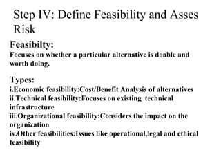 Step IV: Define Feasibility and Asses
Risk
Feasibilty:
Focuses on whether a particular alternative is doable and
worth doing.
Types:
i.Economic feasibility:Cost/Benefit Analysis of alternatives
ii.Technical feasibility:Focuses on existing technical
infrastructure
iii.Organizational feasibility:Considers the impact on the
organization
iv.Other feasibilities:Issues like operational,legal and ethical
feasibility
 