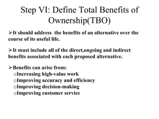 Step VI: Define Total Benefits of
Ownership(TBO)
⮚It should address the benefits of an alternative over the
course of its useful life.
⮚It must include all of the direct,ongoing and indirect
benefits associated with each proposed alternative.
⮚Benefits can arise from:
oIncreasing high-value work
oImproving accuracy and efficiency
oImproving decision-making
oImproving customer service
 