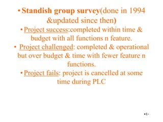 •Standish group survey(done in 1994
&updated since then)
•Project success:completed within time &
budget with all functions n feature.
• Project challenged: completed & operational
but over budget & time with fewer feature n
functions.
•Project fails: project is cancelled at some
time during PLC
•1-
 