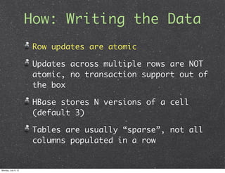 How: Writing the Data
                      Row updates are atomic

                      Updates across multiple rows are NOT
                      atomic, no transaction support out of
                      the box

                      HBase stores N versions of a cell
                      (default 3)

                      Tables are usually “sparse”, not all
                      columns populated in a row


Monday, July 9, 12
 