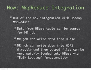 How: MapReduce Integration
                     Out of the box integration with Hadoop
                     MapReduce

                       Data from HBase table can be source
                       for MR job

                       MR job can write data into HBase

                       MR job can write data into HDFS
                       directly and then output files can be
                       very quickly loaded into HBase via
                       “Bulk Loading” functionality


Monday, July 9, 12
 