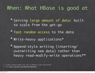 When: What HBase is good at

                     Serving large amount of data: built
                     to scale from the get-go

                     fast random access to the data

                     Write-heavy applications*

                     Append-style writing (inserting/
                     overwriting new data) rather than
                     heavy read-modify-write operations**

      * clients should handle the loss of HTable client-side buffer
      ** see https://github.com/sematext/HBaseHUT


Monday, July 9, 12
 