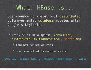 What: HBase is...
                     Open-source non-relational distributed
                     column-oriented database modeled after
                     Google’s BigTable.


                       Think of it as a sparse, consistent,
                       distributed, multidimensional, sorted map:

                         labeled tables of rows

                         row consist of key-value cells:

       (row key, column family, column, timestamp) -> value


Monday, July 9, 12
 