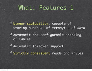 What: Features-1

                     Linear scalability, capable of
                     storing hundreds of terabytes of data

                     Automatic and configurable sharding
                     of tables

                     Automatic failover support

                     Strictly consistent reads and writes



Monday, July 9, 12
 