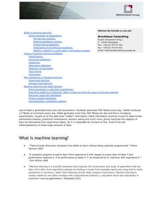 What is machine learning?
Some examples of applications
Microarrays analysis:
Braking assistance system:
Engine failure detection:
Predictions of the films punctuations:
Identify, classify or count cells in microscopy images:
Types of machine learning problems
Classification:
Numerical prediction:
Clustering:
Association detection
Detection of anomalies
Text mining
Time series
Main paradigms in Machine learning
Supervised learning
Unsupervised learning
Machine Learning and Data Sensors
Risks prevention in real time (monitoring)
Searching patterns in historical data in order to know the cause of previous failures
Machines usage life estimation
Product quality estimation
Automatization: intelligent systems
Lots of data is generated every day and everywhere. Facebook generates 500 TBytes every day, Twitter produces
12 TBytes of comments every day, NASA generates more than 200 TBytes per day and this is increasing
exponentially. Usually all of this data have “hidden” information, these information could be crucial for determinate
phenomena analysis, predictive maintenance, decision taking and much more, giving machines the capacity of
learn by themselves from experience (data). So it is impossible for humans to find most of the info
hidden(patterns) on these huge amounts of data.
What is machine learning?
● “Field of study that gives computers the ability to learn without being explicitly programmed.”-Arthur
Samuel 1959.
● “A computer program is said to learn from experience E with respect to some class of tasks T and
performance measure P, if its performance at tasks in T, as measured by P, improves with experience E.”
-Tom Michel 1998
● “​Machine learning is a scientific discipline that explores the construction and study of algorithms that can
learn from data.​​
Such algorithms operate by building a model from example inputs and using that to make
predictions or decisions, rather than following strictly static program instructions. Machine learning is
closely related to and often overlaps with computational statistics; a discipline which also specializes in
prediction-making​-applications.”-Wikipedia 2015.
 