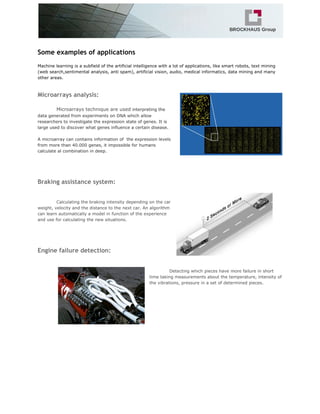 Some examples of applications
Machine learning is a subfield of the artificial intelligence with a lot of applications, like smart robots, text mining
(web search,sentimental analysis, anti spam), artificial vision, audio, medical informatics, data mining and many
other areas.
Microarrays analysis:
Microarrays technique are used​interpreting the
data generated from experiments on DNA which allow
researchers to investigate the expression state of genes. It is
large used to discover what genes influence a certain disease.
A microarray can contains information of the expression levels
from more than 40.000 genes, it impossible for humans
calculate al combination in deep.
Braking assistance system:
Calculating the braking intensity depending on the car
weight, velocity and the distance to the next car. An algorithm
can learn automatically a model in function of the experience
and use for calculating the new situations.
Engine failure detection:
Detecting which pieces have more failure in short
time taking measurements about the temperature, intensity of
the vibrations, pressure in a set of determined pieces.
 