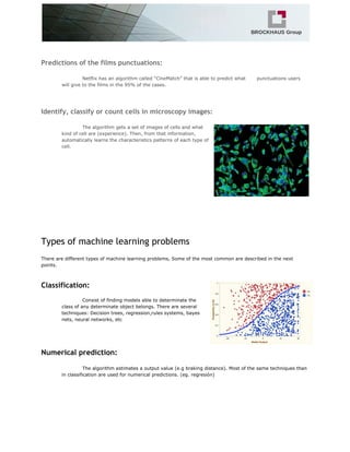 Predictions of the films punctuations:
Netflix has an algorithm called “CineMatch” that is able to predict what punctuations users
will give to the films in the 95% of the cases.
Identify, classify or count cells in microscopy images:
The algorithm gets a set of images of cells and what
kind of cell are (experience). Then, from that information,
automatically learns the characteristics patterns of each type of
cell.
Types of machine learning problems
There are different types of machine learning problems, Some of the most common are described in the next
points.
Classification:
Consist of finding models able to determinate the
class of any determinate object belongs. There are several
techniques: Decision trees, regression,rules systems, bayes
nets, neural networks, etc
Numerical prediction:
The algorithm estimates a output value (e.g braking distance). Most of the same techniques than
in classification are used for numerical predictions. (eg. regresión)
 