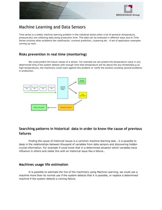 Machine Learning and Data Sensors
Time series is a widely machine learning problem in the industrial sector,when a lot of sensors( temperature,
pressure,etc) are collecting data along production time. This data can be analyzed in different ways due to Time
Series involves other problems like clasificación, numeral prediction, clustering etc. A set of application examples
coming up next.
Risks prevention in real time (monitoring)
We could predict the future values of a sensor. For example we can predict the temperature value in any
determined time,if the system detects with enough time that temperature will be above the any threshold(e.g so
high temperature), the machinery could react against this problem or notify the workers avoiding several problems
in production.
Searching patterns in historical data in order to know the cause of previous
failures
Finding the cause of historical issues is a common machine learning task , it is possible to
deep in the relationships between thousand of variables from data sensors and discovering hidden
crucial information. For example if could know that in a determined situation which variables have
influence in others and relate this with an historical issue like a failure..
Machines usage life estimation
It is possible to estimate the live of the machinery using Machine Learning, we could use a
machine more than its normal use if the system detects that it is possible, or replace a determined
machine if the system detects a coming failure.
 