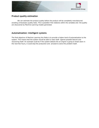 Product quality estimation
We can estimate the product quality before the product will be completely manufactured
avoiding unnecessary quality tests. This is possible if the relations within the variables and the quality
are discovered by Machine Learning models generated.
Automatization: intelligent systems
The final objective of Machine Learning this fields is to provide a higher level of automatization to the
system. This means that the system would be able to react itself against possible failures and
recovering itself. An example could be if the system detects the an engine is going to break down in
the next few hours, it could stop the production and proceed to solve this problem itself.
 