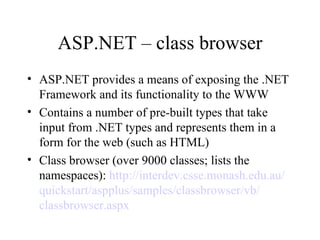 ASP.NET – class browser
• ASP.NET provides a means of exposing the .NET
  Framework and its functionality to the WWW
• Contains a number of pre-built types that take
  input from .NET types and represents them in a
  form for the web (such as HTML)
• Class browser (over 9000 classes; lists the
  namespaces): http://interdev.csse.monash.edu.au/
  quickstart/aspplus/samples/classbrowser/vb/
  classbrowser.aspx
 