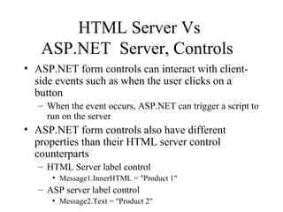 HTML Server Vs
   ASP.NET Server, Controls
• ASP.NET form controls can interact with client-
  side events such as when the user clicks on a
  button
   – When the event occurs, ASP.NET can trigger a script to
     run on the server
• ASP.NET form controls also have different
  properties than their HTML server control
  counterparts
   – HTML Server label control
      • Message1.InnerHTML = "Product 1"
   – ASP server label control
      • Message2.Text = "Product 2"
 